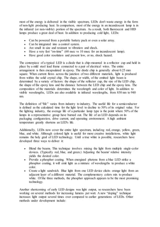 most of the energy is delivered in the visible spectrum, LEDs don't waste energy in the form
of non-light producing heat. In comparison, most of the energy in an incandescent lamp is in
the infrared (or non-visible) portion of the spectrum. As a result, both fluorescent and HID
lamps produce a great deal of heat. In addition to producing cold light, LEDs:
 Can be powered from a portable battery pack or even a solar array.
 Can be integrated into a control system.
 Are small in size and resistant to vibration and shock.
 Have a very fast “on-time” (60 nsec vs 10 msec for an incandescent lamp).
 Have good color resolution and present low, or no, shock hazard.
The centerpiece of a typical LED is a diode that is chip-mounted in a reflector cup and held in
place by a mild steel lead frame connected to a pair of electrical wires. The entire
arrangement is then encapsulated in epoxy. The diode chip is generally about 0.25 mm
square. When current flows across the junction of two different materials, light is produced
from within the solid crystal chip. The shape, or width, of the emitted light beam is
determined by a variety of factors: the shape of the reflector cup, the size of the LED chip,
the shape of the epoxy lens and the distance between the LED chip and the epoxy lens. The
composition of the materials determines the wavelength and color of light. In addition to
visible wavelengths, LEDs are also available in infrared wavelengths, from 830 nm to 940
nm.
The definition of “life” varies from industry to industry. The useful life for a semiconductor
is defined as the calculated time for the light level to decline to 50% of its original value. For
the lighting industry, the average life of a particular lamp type is the point where 50% of the
lamps in a representative group have burned out. The life of an LED depends on its
packaging configuration, drive current, and operating environment. A high ambient
temperature greatly shortens an LED's life.
Additionally, LEDs now cover the entire light spectrum, including red, orange, yellow, green,
blue, and white. Although colored light is useful for more creative installations, white light
remains the holy grail of LED technology. Until a true white is possible, researchers have
developed three ways to deliver it:
 Blend the beams. This technique involves mixing the light from multiple single-color
devices. (Typically red, blue, and green.) Adjusting the beams' relative intensity
yields the desired color.
 Provide a phosphor coating. When energized photons from a blue LED strike a
phosphor coating, it will emit light as a mixture of wavelengths to produce a white
color.
 Create a light sandwich. Blue light from one LED device elicits orange light from an
adjacent layer of a different material. The complementary colors mix to produce
white. Of the three methods, the phosphor approach appears to be the most promising
technology.
Another shortcoming of early LED designs was light output, so researchers have been
working on several methods for increasing lumens per watt. A new “doping” technique
increases light output several times over compared to earlier generations of LEDs. Other
methods under development include:
 