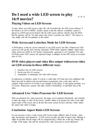 Do I need a wide LED screen to play
16:9 movies?
Playing Videos on LED Screens
To play videos on a LED screen a video file will be loaded into the LED screen software if
the format is in AVI or MPEG. Another option is that the video(s) or publicity spot(s) is
placed on a DVD and can be loaded with the LED screen software directly from the DVD.
But the question will be: "In what aspect ratio I have to produce my video?". The answer is
very simple and will be explained in this article!
Wide Screen and Letterbox Mode for LED Screens
A DVD-player or blu-ray can be connected to any LED screen, but with a Widescreen LED
screen you will get the most viewing enjoyment. DVD-Video supports multiple aspect ratios.
Video stored on a DVD in 16:9 format is horizontally squeezed to a 4:3 (standard TV) ratio.
On Wide-screen LED screens, the squeezed image is enlarged by the LED screen to an aspect
ratio of 16:9.
DVD video players and video files output widescreen video
on LED screens in three different ways
1. Letterbox (for 4:3 LED screens)
2. Pan & scan (for 4:3 screens)
3. Anamorphic or unchanged (for wide LED screens)
In widescreen or letterbox mode, if a movie is wider than 16:9 (and most are), additional thin
black bars will be added to the top and bottom at production time or the sides will be
cropped. Video stored in 4:3 format is not changed by the player. It will appear normally on a
4:3 screen. Widescreen systems will either stretch it horizontally or add black bars to the
sides.
Advanced Live Video Processor for LED Screens
With our advanced live video processor, the image can be adjusted horizontally and vertically
to make the image or video fit the screen. Another option is to produce the video in the right
aspect ration of the screen, due to the fact that some screens do have odd sizes which makes
the aspect ratio wider or longer.
Conclusion Aspect Ratio LED Screens
It is not necesary to have a wide screen LED screen to play different kind of movies, video
clips and pictures and animations. A LED screen can play any kind of aspect ratio, although it
might be possible that the image will be cropped leaving a black line at the top, bottom, left
or right of the image. But with the advanced live video processor it can be eliminated
 