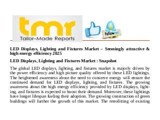LED Displays, Lighting and Fixtures Market – Seemingly attractive &
high energy efficiency 2025
LED Displays, Lighting and Fixtures Market : Snapshot
The global LED displays, lighting, and fixtures market is majorly driven by
the power efficiency and high picture quality offered by these LED lightings.
The heightened awareness about the need to conserve energy will ensure the
continued demand for LED displays, lighting, and fixtures. The growing
awareness about the high energy efficiency provided by LED displays, light-
ing, and fixtures is expected to boost their demand. Moreover, these lightings
have longer lifespan fueling their adoption. The growing construction of green
buildings will further the growth of this market. The retrofitting of existing
 