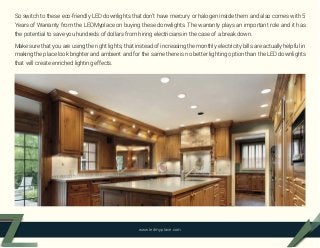 So switch to these eco-friendly LED downlights that don’t have mercury or halogen inside them and also comes with 5
Years of Warranty from the LEDMyplace on buying these donwlights. The warranty plays an important role and it has
the potential to save you hundreds of dollars from hiring electricians in the case of a break down.
Make sure that you are using the right lights, that instead of increasing the monthly electricity bills are actually helpful in
making the place look brighter and ambient and for the same there is no better lighting option than the LED downlights
that will create enriched lighting effects.
www.ledmyplace.com
 