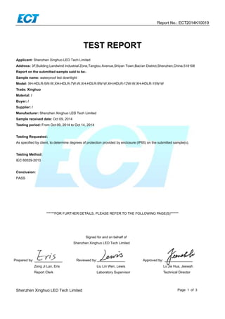  
Report No.: ECT2014K10019 
Shenzhen Xinghuo LED Tech Limited Page 1 of 3
 
TEST REPORT
Applicant: Shenzhen Xinghuo LED Tech Limited
Address: 3F,Building Landwind Industrial Zone,Tangtou Avenue,Shiyan Town,Bao'an District,Shenzhen,China.518108
Report on the submitted sample said to be：
Sample name: waterproof led downlight
Model: XH-HDLR-5W-W,XH-HDLR-7W-W,XH-HDLR-9W-W,XH-HDLR-12W-W,XH-HDLR-15W-W
Trade: Xinghuo
Material: /
Buyer: /
Supplier: /
Manufacturer: Shenzhen Xinghuo LED Tech Limited
Sample received date: Oct 09, 2014
Testing period: From Oct 09, 2014 to Oct 14, 2014
Testing Requested：
As specified by client, to determine degrees of protection provided by enclosure (IP65) on the submitted sample(s).
Testing Method:
IEC 60529-2013
Conclusion:
PASS 
 
 
******FOR FURTHER DETAILS, PLEASE REFER TO THE FOLLOWING PAGE(S)******
Signed for and on behalf of
Shenzhen Xinghuo LED Tech Limited
Prepared by: Reviewed by: Approved by:
Zeng Ji Lan, Eris Liu Lin Wen, Lewis Lv Jie Hua, Jeewah
Report Clerk Laboratory Supervisor Technical Director
 
 
