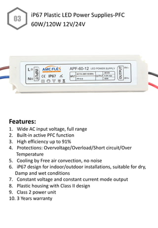 Features:
1. Wide AC input voltage, full range
2. Built-in active PFC function
3. High efficiency up to 91%
4. Protections: Overvoltage/Overload/Short circuit/Over
Temperature
5. Cooling by Free air convection, no noise
6. iP67 design for indoor/outdoor installations, suitable for dry,
Damp and wet conditions
7. Constant voltage and constant current mode output
8. Plastic housing with Class II design
9. Class 2 power unit
10. 3 Years warranty
03
iP67 Plastic LED Power Supplies-PFC
60W/120W 12V/24V
 