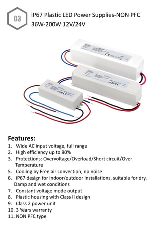 Features:
1. Wide AC input voltage, full range
2. High efficiency up to 90%
3. Protections: Overvoltage/Overload/Short circuit/Over
Temperature
5. Cooling by Free air convection, no noise
6. iP67 design for indoor/outdoor installations, suitable for dry,
Damp and wet conditions
7. Constant voltage mode output
8. Plastic housing with Class II design
9. Class 2 power unit
10. 3 Years warranty
11. NON PFC type
03
iP67 Plastic LED Power Supplies-NON PFC
36W-200W 12V/24V
 