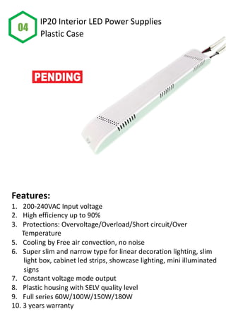 Features:
1. 200-240VAC Input voltage
2. High efficiency up to 90%
3. Protections: Overvoltage/Overload/Short circuit/Over
Temperature
5. Cooling by Free air convection, no noise
6. Super slim and narrow type for linear decoration lighting, slim
light box, cabinet led strips, showcase lighting, mini illuminated
signs
7. Constant voltage mode output
8. Plastic housing with SELV quality level
9. Full series 60W/100W/150W/180W
10. 3 years warranty
04
IP20 Interior LED Power Supplies
Plastic Case
 