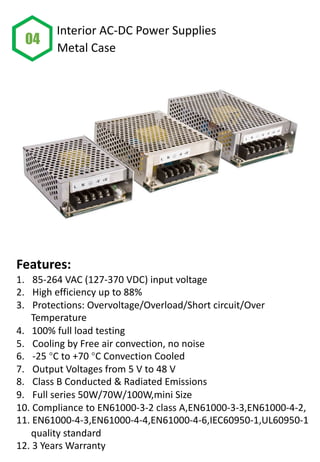 Features:
1. 85-264 VAC (127-370 VDC) input voltage
2. High efficiency up to 88%
3. Protections: Overvoltage/Overload/Short circuit/Over
Temperature
4. 100% full load testing
5. Cooling by Free air convection, no noise
6. -25 °C to +70 °C Convection Cooled
7. Output Voltages from 5 V to 48 V
8. Class B Conducted & Radiated Emissions
9. Full series 50W/70W/100W,mini Size
10. Compliance to EN61000-3-2 class A,EN61000-3-3,EN61000-4-2,
11. EN61000-4-3,EN61000-4-4,EN61000-4-6,IEC60950-1,UL60950-1
quality standard
12. 3 Years Warranty
04
Interior AC-DC Power Supplies
Metal Case
 