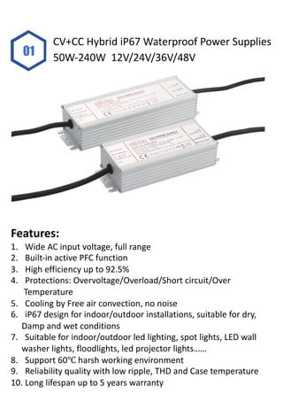 01
CV+CC Hybrid iP67 Waterproof Power Supplies
50W-240W 12V/24V/36V/48V
Features:
1. Wide AC input voltage, full range
2. Built-in active PFC function
3. High efficiency up to 92.5%
4. Protections: Overvoltage/Overload/Short circuit/Over
Temperature
5. Cooling by Free air convection, no noise
6. iP67 design for indoor/outdoor installations, suitable for dry,
Damp and wet conditions
7. Suitable for indoor/outdoor led lighting, spot lights, LED wall
washer lights, floodlights, led projector lights……
8. Support 60℃ harsh working environment
9. Reliability quality with low ripple, THD and Case temperature
10. Long lifespan up to 5 years warranty
 
