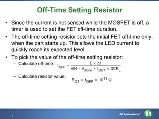 Off-Time Setting Resistor
• Since the current is not sensed while the MOSFET is off, a
timer is used to set the FET off-time duration.
• The off-time setting resistor sets the initial FET off-time only,
when the part starts up. This allows the LED current to
quickly reach its expected level.
• To pick the value of the off-time setting resistor:
– Calculate off-time:
– Calculate resistor value:

8 • Template • Nov-12
8

Confidential Proprietary

 