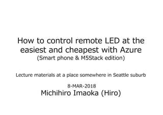 How to control remote LED at the
easiest and cheapest with Azure
(Smart phone & M5Stack edition)
Lecture materials at a place somewhere in Seattle suburb
8-MAR-2018
Michihiro Imaoka (Hiro)
 