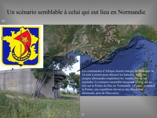 Un scénario semblable à celui qui eut lieu en Normandie Les commandos d’Afrique étaient chargés de débarquer le 14 août à minuit pour détruire les batteries. Mais, les troupes allemandes empêchent les Américains de les rejoindre. Le scénario ressemble beaucoup à celui qui eu lieu sur la Pointe du Hoc en Normandie. Là aussi, comme à la Pointe, une expédition découvre des Blockhaus allemands, près de Mauvanne. 20 21 