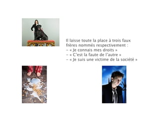 Il laisse toute la place à trois faux frères nommés respectivement : - « Je connais mes droits » - « C’est la faute de l’autre » - « Je suis une victime de la société » 