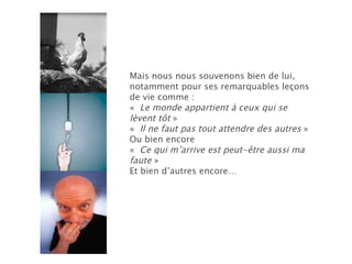 Mais nous nous souvenons bien de lui, notamment pour ses remarquables leçons de vie comme : «   Le monde appartient à ceux qui se lèvent tôt  » «   Il ne faut pas tout attendre des autres  » Ou bien encore «   Ce qui m’arrive est peut-être aussi ma faute  » Et bien d’autres encore… 