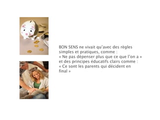 BON SENS   ne vivait qu’avec des règles simples et pratiques, comme : « Ne pas dépenser plus que ce que l’on a » et des principes éducatifs clairs comme :  « Ce sont les parents qui décident en final » 