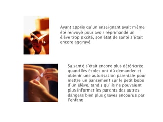 Ayant appris qu’un enseignant avait même été renvoyé pour avoir réprimandé un élève trop excité, son état de santé s’était encore aggravé Sa santé s’était encore plus détériorée quand les écoles ont dû demander et obtenir une autorisation parentale pour mettre un pansement sur le petit bobo d’un élève, tandis qu’ils ne pouvaient plus informer les parents des autres dangers bien plus graves encourus par l’enfant 
