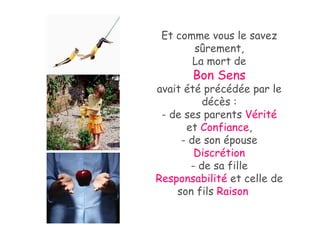 Et comme vous le savez sûrement, La mort de Bon Sens   avait été précédée par le décès : - de ses parents  Vérité  et  Confiance , - de son épouse  Discrétion - de sa fille  Responsabilité  et celle de son fils  Raison   