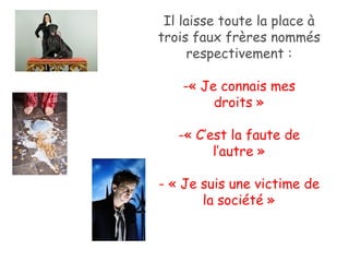 Il laisse toute la place à trois faux frères nommés respectivement : « Je connais mes droits » « C’est la faute de l’autre » - « Je suis une victime de la société » 