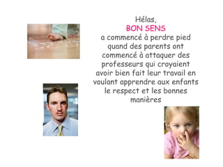Hélas, BON SENS   a commencé à perdre pied quand des parents ont commencé à attaquer des professeurs qui croyaient avoir bien fait leur travail en voulant apprendre aux enfants le respect et les bonnes manières 