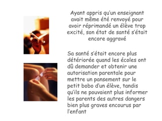 Ayant appris qu’un enseignant avait même été renvoyé pour avoir réprimandé un élève trop excité, son état de santé s’était encore aggravé Sa santé s’était encore plus détériorée quand les écoles ont dû demander et obtenir une autorisation parentale pour mettre un pansement sur le petit bobo d’un élève, tandis qu’ils ne pouvaient plus informer les parents des autres dangers bien plus graves encourus par l’enfant 
