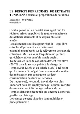 LE DEFICIT DES REGIMES DE RETRAITE
TUNISIENS : causes et propositions de solutions
Ezzeddine M’BAREK
économiste


C’est aujourd’hui un constat sans appel que les
régimes privés ou publics de retraite connaissent
des déficits alarmants et ce depuis plusieurs
années.
Les ajustements utilisés pour rétablir l’équilibre
entre les dépenses et les recettes sont
essentiellement basés sur le relèvement des taux de
cotisation. Mais en vain, l’équilibre ne perdure
qu’éphémèrement ou n’ait jamais atteint.
Toutefois, ce taux de cotisation devient très élevé
(20,7% dans le secteur public à la charge de
l’employeur 12,5% et du salarié 8,2%) à tel point
qu’il a eu un effet négatif sur le revenu disponible
des ménages et par conséquent sur leur
consommation des biens et services.
De l’autre coté, le coût du travail devient plus
important pour les employeurs qui désirent recruter
davantage et ceci décourage la demande de
l’emploi dans une économie qui cherche à sortir du
gouffre du chômage.
Les causes de cette situation sont multiples et
principalement :
                                                   1
 