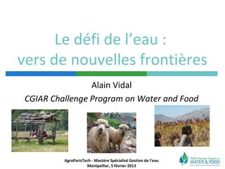 Le défi de l’eau :
vers de nouvelles frontières
                 Alain Vidal
 CGIAR Challenge Program on Water and Food




          AgroParisTech - Mastère Spécialisé Gestion de l’eau
                     Montpellier, 5 février 2013
 
