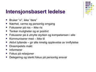Intensjonsbasert ledelse Bruker ”vi”, ikke ”dere” Nærhet, varme og personlig omgang Fokuserer på ros – ikke ris Tenker muligheter og er positivt Fokuserer på å utnytte styrken og kompetansen i alle Kommuniserer med – ikke til Aktivt lyttende – gir alle rimelig opplevelse av innflytelse Eksempelets makt Informerer Fokus på relasjoner Delegering og sterkt fokus på personlig ansvar 