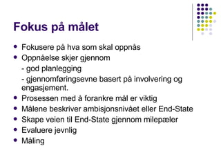 Fokus på målet Fokusere på hva som skal oppnås Oppnåelse skjer gjennom - god planlegging - gjennomføringsevne basert på involvering og engasjement. Prosessen med å forankre mål er viktig Målene beskriver ambisjonsnivået eller End-State Skape veien til End-State gjennom milepæler Evaluere jevnlig  Måling 