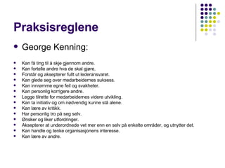 Praksisreglene George Kenning: Kan få ting til å skje gjennom andre.  Kan fortelle andre hva de skal gjøre.  Forstår og aksepterer fullt ut lederansvaret.  Kan glede seg over medarbeidernes suksess.  Kan innrømme egne feil og svakheter.  Kan personlig korrigere andre.  Legge tilrette for medarbeidernes videre utvikling.  Kan ta initiativ og om nødvendig kunne stå alene.  Kan lære av kritikk.  Har personlig tro på seg selv.  Ønsker og liker utfordringer.  Aksepterer at underordnede vet mer enn en selv på enkelte områder, og utnytter det.  Kan handle og tenke organisasjonens interesse.  Kan lære av andre.  
