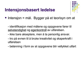 Intensjonsbasert ledelse Intensjon = mål.  Bygger på et teorisyn om at - identifikasjon med målene og oppgavene fører til  selvstendighet  og  egenkontroll  av utførelsen. - ikke bare akseptere, men å ta personlig ansvar. - tro på evnen til å bruke kreativitet og skaperkraft i utførelsen - belønning i form av at oppgavene blir vellykket utført 