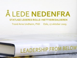 Å LEDE NEDENFRA
STATLIGE LEDERES ROLLE I NETTVERKSALDEREN
 Trond Arne Undheim, PhD                             Oslo, 27 oktober 2009




          LEADERSHIPFROMBELOW.COM                                                                                © Tina Choi
          The opinions expressed here are the author’s only and do not necessarily represent those of his employers past or present
 