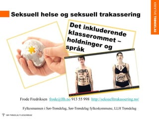 Seksuell helse og seksuell trakassering
Frode Fredriksen frode@llh.no 913 55 998 http://seksuelltrakassering.no/
Fylkesmannen i Sør-Trøndelag, Sør-Trøndelag fylkeskommune, LLH Trøndelag
 