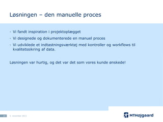 Løsningen – den manuelle proces
· Vi fandt inspiration i projektoplægget
· Vi designede og dokumenterede en manuel proces
· Vi udviklede et indtastningsværktøj med kontroller og workflows til
kvalitetssikring af data.

Løsningen var hurtig, og det var det som vores kunde ønskede!

10

5. november 2013

 