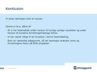 Konklusion
Vi anser løsningen som en succes.
Denne er bl.a. båret af:
· At vi har faseinddelt under hensyn til hurtige synlige resultater og under
hensyn til kundens forretningsmæssige behov.

· Vi har været villige til at investere i denne faseinddeling.
· Som en væsentlig sidegevinst, så har løsningen skærpet vores og
forretningens fokus på EDW projektet!

12

5. november 2013

 
