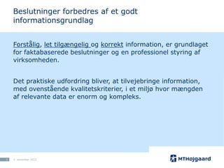 Beslutninger forbedres af et godt
informationsgrundlag
Forstålig, let tilgængelig og korrekt information, er grundlaget
for faktabaserede beslutninger og en professionel styring af
virksomheden.
Det praktiske udfordring bliver, at tilvejebringe information,
med ovenstående kvalitetskriterier, i et miljø hvor mængden
af relevante data er enorm og kompleks.

3

5. november 2013

 