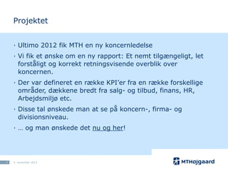 Projektet
· Ultimo 2012 fik MTH en ny koncernledelse
· Vi fik et ønske om en ny rapport: Et nemt tilgængeligt, let
forståligt og korrekt retningsvisende overblik over
koncernen.
· Der var defineret en række KPI’er fra en række forskellige
områder, dækkene bredt fra salg- og tilbud, finans, HR,
Arbejdsmiljø etc.
· Disse tal ønskede man at se på koncern-, firma- og
divisionsniveau.

· … og man ønskede det nu og her!

7

5. november 2013

 