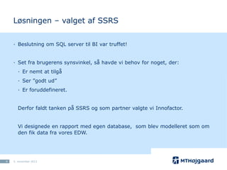 Løsningen – valget af SSRS
· Beslutning om SQL server til BI var truffet!
· Set fra brugerens synsvinkel, så havde vi behov for noget, der:
· Er nemt at tilgå
· Ser ”godt ud”

· Er foruddefineret.
Derfor faldt tanken på SSRS og som partner valgte vi Innofactor.

Vi designede en rapport med egen database, som blev modelleret som om
den fik data fra vores EDW.

9

5. november 2013

 