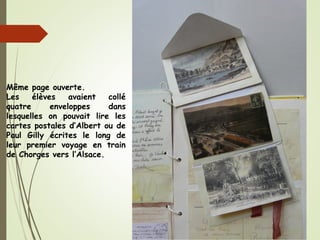 Même page ouverte.
Les élèves avaient collé
quatre enveloppes dans
lesquelles on pouvait lire les
cartes postales d’Albert ou de
Paul Gilly écrites le long de
leur premier voyage en train
de Chorges vers l’Alsace.
 