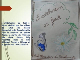 « L’Edelweiss au fusil »,
livret réalisé par les élèves
de CM2 de l’école
élémentaire de Barcelonnette
sous la houlette de Sabine
Trens, à partir de l’histoire
des deux frères Gilly
racontée dans le livre
d’Hubert Tassel « l’Ubaye et
la guerre de 1914-1918 ».
 