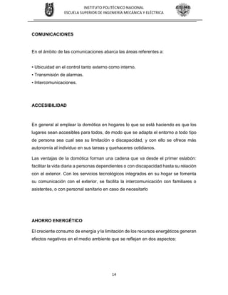 14
INSTITUTO POLITÉCNICO NACIONAL
ESCUELA SUPERIOR DE INGENIERÍA MECÁNICA Y ELÉCTRICA
COMUNICACIONES
En el ámbito de las comunicaciones abarca las áreas referentes a:
• Ubicuidad en el control tanto externo como interno.
• Transmisión de alarmas.
• Intercomunicaciones.
ACCESIBILIDAD
En general al emplear la domótica en hogares lo que se está haciendo es que los
lugares sean accesibles para todos, de modo que se adapta el entorno a todo tipo
de persona sea cual sea su limitación o discapacidad, y con ello se ofrece más
autonomía al individuo en sus tareas y quehaceres cotidianos.
Las ventajas de la domótica forman una cadena que va desde el primer eslabón:
facilitar la vida diaria a personas dependientes o con discapacidad hasta su relación
con el exterior. Con los servicios tecnológicos integrados en su hogar se fomenta
su comunicación con el exterior, se facilita la intercomunicación con familiares o
asistentes, o con personal sanitario en caso de necesitarlo
AHORRO ENERGÉTICO
El creciente consumo de energía y la limitación de los recursos energéticos generan
efectos negativos en el medio ambiente que se reflejan en dos aspectos:
 