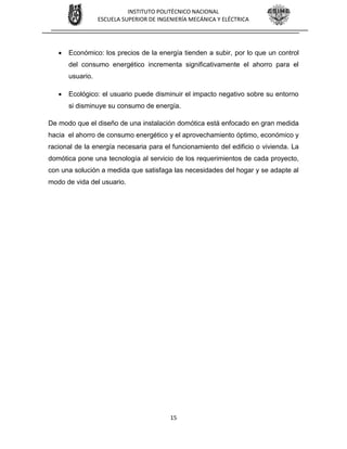 15
INSTITUTO POLITÉCNICO NACIONAL
ESCUELA SUPERIOR DE INGENIERÍA MECÁNICA Y ELÉCTRICA
 Económico: los precios de la energía tienden a subir, por lo que un control
del consumo energético incrementa significativamente el ahorro para el
usuario.
 Ecológico: el usuario puede disminuir el impacto negativo sobre su entorno
si disminuye su consumo de energía.
De modo que el diseño de una instalación domótica está enfocado en gran medida
hacia el ahorro de consumo energético y el aprovechamiento óptimo, económico y
racional de la energía necesaria para el funcionamiento del edificio o vivienda. La
domótica pone una tecnología al servicio de los requerimientos de cada proyecto,
con una solución a medida que satisfaga las necesidades del hogar y se adapte al
modo de vida del usuario.
 