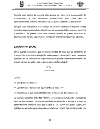 18
INSTITUTO POLITÉCNICO NACIONAL
ESCUELA SUPERIOR DE INGENIERÍA MECÁNICA Y ELÉCTRICA
Energía solar pasiva: La energía solar pasiva se refiere a la incorporación de
acristalamiento y otros elementos arquitectónicos, esto quiere decir el
aprovechamiento en forma natural del Sol, se puede utilizar en la calefacción.
Energía solar fotovoltaica: Se encarga de producir electricidad mediante celdas
fotovoltaicas aprovechando la radiación del sol, y pude ser útil en aparatos eléctricos
y alumbrado. Se puede utilizar directamente también se puede almacenar en
acumuladores para su uso posterior o introducir al sistema eléctrico de potencia.
2.2 RADIACIÓN SOLAR
El Sol cuenta con salidas, que producen pérdidas de masa que se transforma en
energía. Esta energía liberada del Sol se le conoce como radiación solar. La energía
contenida en los rayos del sol se puede calcular gracias a la fórmula de Plank (ver
anexos para su biografía) que se puede ver en la fórmula 2.1.
E=hv
Fórmula de Palnk 2.1
Donde:
E= Energía de los fotones
h= Constante de Plank que es equivalente a 6 625 x10−34
v= frecuencia a la que oscilan los fotones o la frecuencia de ondas de luz
La radiación del sol es de 63 450 720 W/𝑚2
, mientras que la radiación solar recibida
fuera de la atmósfera sobre una superficie perpendicular a los rayos solares es
conocida como constante solar que es igual a 1 353 W/𝑚2
esta puede viajar ±3 %
debido a las variaciones de distancia entre la tierra y el sol. Esta contante solar nos
 