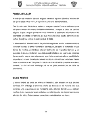 31
INSTITUTO POLITÉCNICO NACIONAL
ESCUELA SUPERIOR DE INGENIERÍA MECÁNICA Y ELÉCTRICA
PELICULA DELGADA
A este tipo de celdas de película delgada a todas a aquellas células o módulos en
los que la capa activa tiene un espesor en unidades de micrómetros.
Este tipo de celda fotovoltaica ha tenido una gran aportación en soluciones donde
se quiera utilizar una menor inversión económica. Aunque la celda de película
delgada surgió a la par que la del silicio cristalino, el desarrollo de ambas no ha
alcanzado un estado comparable. En sus inicios la célula estaba conformada de
sulfuro de cobre y sulfuro de cadmio (Cu2 S-CdS).
El éxito obtenido de estas celdas de película delgada se debe a su flexibilidad que
tienen en cuanto a la forma y tamaño de los módulos, así como al número de células
dentro del módulo, pudiéndose adaptar fácilmente los requisitos técnicos y los
aspectos de diseño. Se tienen expectativas sobre todo en los valores de eficiencia
de conversión que se está alcanzando y en haberse demostrado su estabilidad a
largo plazo. La celda de película delgada implica la utilización de materiales tóxicos
o que son escasos (en comparación con la cantidad de silicio presente en nuestro
planeta). El uso de esta tecnología se ve un poco limitada por el coste de
producción.
SILICIO AMORFO
El silicio amorfo es sillico en forma no cristalina, con defectos en sus enlaces
atómicos. Sin embargo, si el silicio amorfo se deposita de tal manera para que
contenga una pequeña parte de hidrogeno, estos átomos de hidrógenos saturan
muchos de los huecos de la red cristalina, permitiendo así a los electrones moverse
a través del silicio. Esto ocasiona que existan materiales tipo p o tipo n.
 