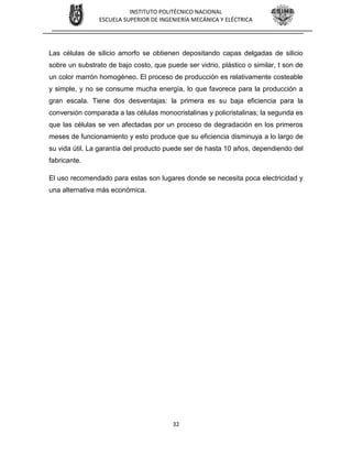 32
INSTITUTO POLITÉCNICO NACIONAL
ESCUELA SUPERIOR DE INGENIERÍA MECÁNICA Y ELÉCTRICA
Las células de silicio amorfo se obtienen depositando capas delgadas de silicio
sobre un substrato de bajo costo, que puede ser vidrio, plástico o similar, t son de
un color marrón homogéneo. El proceso de producción es relativamente costeable
y simple, y no se consume mucha energía, lo que favorece para la producción a
gran escala. Tiene dos desventajas: la primera es su baja eficiencia para la
conversión comparada a las células monocristalinas y policristalinas; la segunda es
que las células se ven afectadas por un proceso de degradación en los primeros
meses de funcionamiento y esto produce que su eficiencia disminuya a lo largo de
su vida útil. La garantía del producto puede ser de hasta 10 años, dependiendo del
fabricante.
El uso recomendado para estas son lugares donde se necesita poca electricidad y
una alternativa más económica.
 