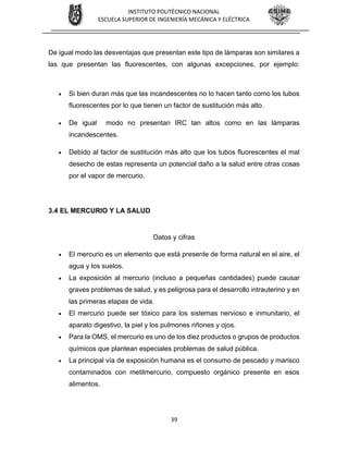 39
INSTITUTO POLITÉCNICO NACIONAL
ESCUELA SUPERIOR DE INGENIERÍA MECÁNICA Y ELÉCTRICA
De igual modo las desventajas que presentan este tipo de lámparas son similares a
las que presentan las fluorescentes, con algunas excepciones, por ejemplo:
 Si bien duran más que las incandescentes no lo hacen tanto como los tubos
fluorescentes por lo que tienen un factor de sustitución más alto.
 De igual modo no presentan IRC tan altos como en las lámparas
incandescentes.
 Debido al factor de sustitución más alto que los tubos fluorescentes el mal
desecho de estas representa un potencial daño a la salud entre otras cosas
por el vapor de mercurio.
3.4 EL MERCURIO Y LA SALUD
Datos y cifras
 El mercurio es un elemento que está presente de forma natural en el aire, el
agua y los suelos.
 La exposición al mercurio (incluso a pequeñas cantidades) puede causar
graves problemas de salud, y es peligrosa para el desarrollo intrauterino y en
las primeras etapas de vida.
 El mercurio puede ser tóxico para los sistemas nervioso e inmunitario, el
aparato digestivo, la piel y los pulmones riñones y ojos.
 Para la OMS, el mercurio es uno de los diez productos o grupos de productos
químicos que plantean especiales problemas de salud pública.
 La principal vía de exposición humana es el consumo de pescado y marisco
contaminados con metilmercurio, compuesto orgánico presente en esos
alimentos.
 