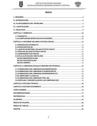 4
INSTITUTO POLITÉCNICO NACIONAL
ESCUELA SUPERIOR DE INGENIERÍA MECÁNICA Y ELÉCTRICA
ÍNDICE
I.- RESUMEN.............................................................................................................................................5
II.- INTRODUCCIÓN .................................................................................................................................6
III.- PLANTEAMIENTO DEL PROBLEMA..............................................................................................7
IV.- JUSTIFICACIÓN ................................................................................................................................8
V.- OBJETIVOS.........................................................................................................................................9
CAPÍTULO 1 DOMÓTICA...................................................................................................................... 10
1.1 CONCEPTO................................................................................................................................... 11
1.2 CLASIFICACION SEGÚN SUS APLICACIONES...................................................................... 11
CAPÍTULO 2 SISTEMAS SOLARES FOTOVOLTAICOS .................................................................. 16
2.1 ENERGÍA SOLAR DIRECTA............................................................................................................ 17
2.2 RADIACIÓN SOLAR.......................................................................................................................... 18
2.3 ¿QUÉ ES UN SISTEMA SOLAR FOTOVOLTAICO? .................................................................. 21
2.4 TIPOS DE CELDAS FOTOVOLTAICAS......................................................................................... 23
2.5 CONEXIONES ELÉCTRICAS .......................................................................................................... 25
2.6 CÉLULA DE SILICIO CRISTALINO ................................................................................................ 29
SILICIO MONOCRISTALINO............................................................................................................. 29
SILICIO POLICRISTALINO ................................................................................................................ 30
SILICIO AMORFO................................................................................................................................ 31
CAPÍTULO 3 LÁMPARAS DE BAJO CONSUMO DE POTENCIA.................................................... 33
3.1 ILUMINACIÓN CON LÁMPARAS INCANDESCENTES.............................................................. 34
3.2 ILUMINACIÓN CON LÁMPARAS FLOURESCENTES................................................................ 36
3.3 ILUMINACIÓN CON LÁMPARAS AHORRADORAS CFL .......................................................... 38
3.4 EL MERCURIO Y LA SALUD ........................................................................................................... 39
3.5 ILUMINACIÓN CON LÁMPARAS TIPO LED................................................................................. 44
3.6 VENTAJAS Y DESVENTAJAS DE LAS LÁMPARAS LED......................................................... 45
CAPÍTULO 4 ESTUDIO TÉCNICO........................................................................................................ 49
CAPÍTULO 5 ESTUDIO ECONÓMICO................................................................................................. 58
CONCLUSIONES.................................................................................................................................... 74
RECOMENDACIONES........................................................................................................................... 77
REFERENCIAS ....................................................................................................................................... 79
GLOSARIO .............................................................................................................................................. 81
ÍNDICE DE FIGURAS ............................................................................................................................. 84
ÍNDICE DE TABLAS............................................................................................................................... 85
ANEXOS .................................................................................................................................................. 86
 