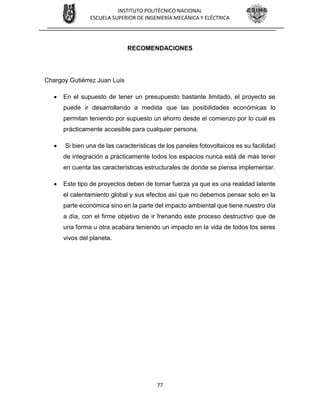 77
INSTITUTO POLITÉCNICO NACIONAL
ESCUELA SUPERIOR DE INGENIERÍA MECÁNICA Y ELÉCTRICA
RECOMENDACIONES
Chargoy Gutiérrez Juan Luis
 En el supuesto de tener un presupuesto bastante limitado, el proyecto se
puede ir desarrollando a medida que las posibilidades económicas lo
permitan teniendo por supuesto un ahorro desde el comienzo por lo cual es
prácticamente accesible para cualquier persona.
 Si bien una de las características de los paneles fotovoltaicos es su facilidad
de integración a prácticamente todos los espacios nunca está de más tener
en cuenta las características estructurales de donde se piensa implementar.
 Este tipo de proyectos deben de tomar fuerza ya que es una realidad latente
el calentamiento global y sus efectos así que no debemos pensar solo en la
parte económica sino en la parte del impacto ambiental que tiene nuestro día
a día, con el firme objetivo de ir frenando este proceso destructivo que de
una forma u otra acabara teniendo un impacto en la vida de todos los seres
vivos del planeta.
 