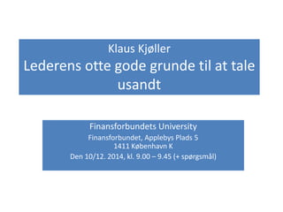 Klaus Kjøller 
Lederens otte gode grunde til at tale 
usandt 
Finansforbundets University 
Finansforbundet, Applebys Plads 5 
1411 København K 
Den 10/12. 2014, kl. 9.00 – 9.45 (+ spørgsmål) 
 