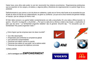 Hasta hace unos años este poder no era tan reconocido hoy todavía encontramos  Organizaciones jerárquicas que se soportan en los cargos y el estatus, a algunos jefes y directores de organizaciones no quieren bajar de su pedestal. Definitivamente lo que vamos a vivir de ahora en adelante y cada vez en forma más fuerte es la necesidad de que el jefe se sitúe al nivel de sus colaboradores, se gane su confianza  ya que es la única manera de generar trabajo en equipo, que se coloque al mismo nivel .  El líder debe conocer a su gente hablar constantemente con ella y escucharla, En una visita a África durante  la guerra , Churchil  le preguntó  a Auchinlek  ¿ Por qué no salía de su oficina a visitar a las tropas  y explicarles el plan que les tenía “ La familiaridad engendra rebeldía” dijo el general. Churchil dijo, “ Yo encuentro que sin familiaridad ! No puedo engendrar nada ! “ ¿ Cómo lograr que las empresa sean de clase mundial? Con Alto desempeño Preparadas para enfrentar la competencia global Con personas comprometidas  Personas que saben cual es su aporte Personas que saben en que parte  de la cadena están  Personas que apoyan los objetivos comunes  CONCLUSION: …  se lo consigue con  EMPOWERMENT 