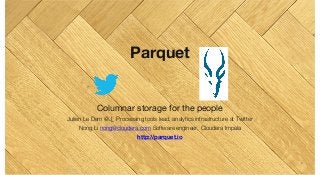 Parquet
Columnar storage for the people
Julien Le Dem @J_ Processing tools lead, analytics infrastructure at Twitter
Nong Li nong@cloudera.com Software engineer, Cloudera Impala
http://parquet.io
1
 