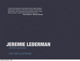 “I have hired Jeremie for just about every project Skaaren
              Design has worked on in the last 5-6 years. He has never
              let me down, and has always provided great work in many
              different styles. I would recommend him to anyone.”
                                         -Cory Skaaren / Skaaren Design




           JEREMIE LEDERMAN
            portfolio submission

                 PART ONE: ILLUSTRATION

Monday, December 7, 2009
 