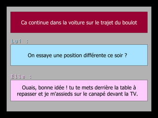 Ca continue dans la voiture sur le trajet du boulot


Lui :

     On essaye une position différente ce soir ?



Elle :

   Ouais, bonne idée ! tu te mets derrière la table à
 repasser et je m'assieds sur le canapé devant la TV.
 