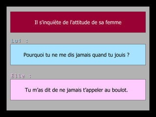Il s'inquiète de l'attitude de sa femme


Lui :

   Pourquoi tu ne me dis jamais quand tu jouis ?



Elle :

    Tu m’as dit de ne jamais t’appeler au boulot.
 